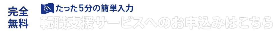 完全無料 たった5分の簡単入力 転職支援サービスへのお申し込みはこちら